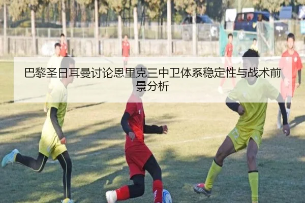 巴黎圣日耳曼讨论恩里克三中卫体系稳定性与战术前景分析