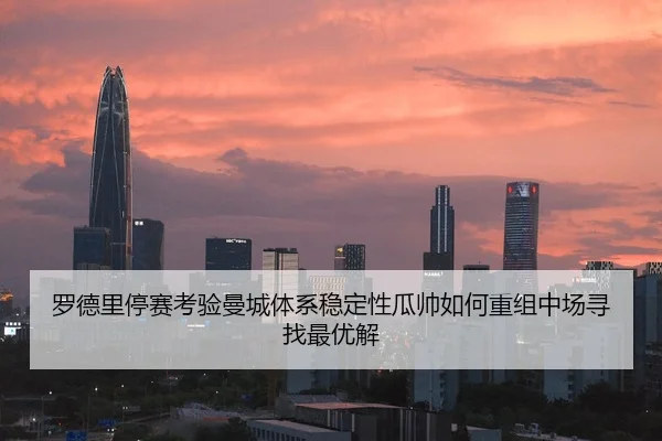 罗德里停赛考验曼城体系稳定性瓜帅如何重组中场寻找最优解