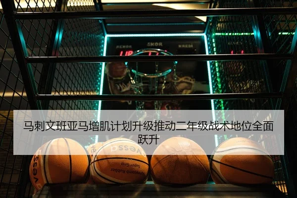 马刺文班亚马增肌计划升级推动二年级战术地位全面跃升（cc7c7.app）