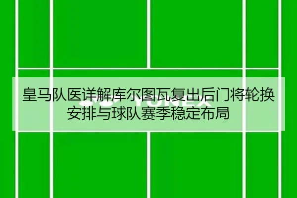 皇马队医详解库尔图瓦复出后门将轮换安排与球队赛季稳定布局 - c7c7