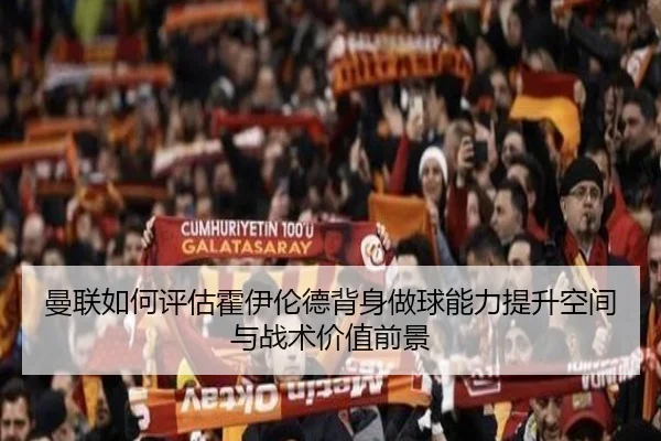曼联如何评估霍伊伦德背身做球能力提升空间与战术价值前景（cc7c7.app）